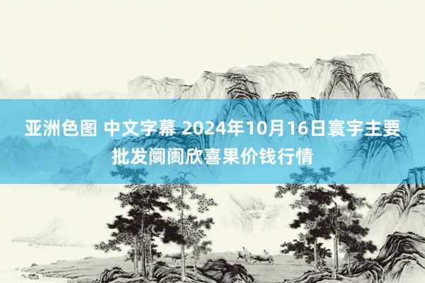 亚洲色图 中文字幕 2024年10月16日寰宇主要批发阛阓欣喜果价钱行情