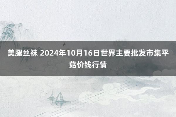 美腿丝袜 2024年10月16日世界主要批发市集平菇价钱行情