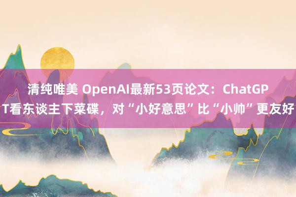 清纯唯美 OpenAI最新53页论文：ChatGPT看东谈主下菜碟，对“小好意思”比“小帅”更友好