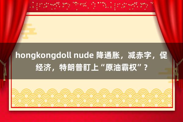 hongkongdoll nude 降通胀，减赤字，促经济，特朗普盯上“原油霸权”？