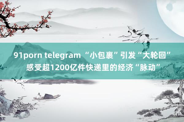 91porn telegram “小包裹”引发“大轮回” 感受超1200亿件快递里的经济“脉动”