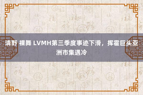 清野 裸舞 LVMH第三季度事迹下滑，挥霍巨头亚洲市集遇冷