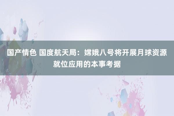 国产情色 国度航天局：嫦娥八号将开展月球资源就位应用的本事考据