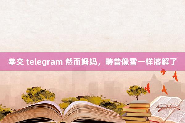 拳交 telegram 然而姆妈，畴昔像雪一样溶解了