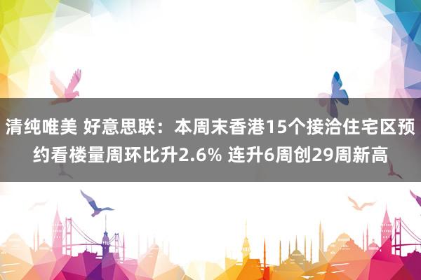 清纯唯美 好意思联：本周末香港15个接洽住宅区预约看楼量周环比升2.6% 连升6周创29周新高