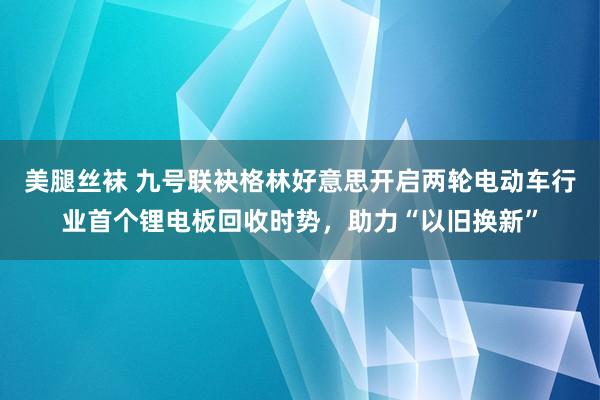 美腿丝袜 九号联袂格林好意思开启两轮电动车行业首个锂电板回收时势，助力“以旧换新”