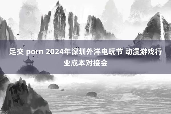 足交 porn 2024年深圳外洋电玩节 动漫游戏行业成本对接会