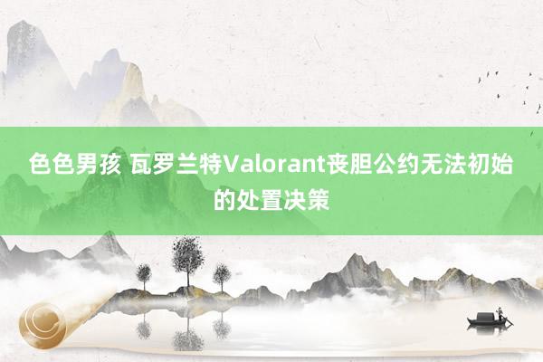 色色男孩 瓦罗兰特Valorant丧胆公约无法初始的处置决策