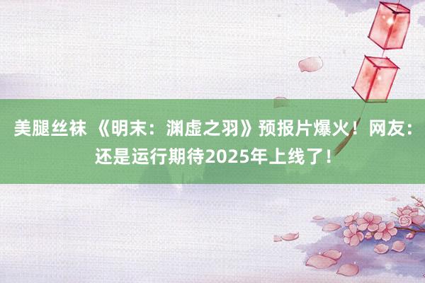 美腿丝袜 《明末：渊虚之羽》预报片爆火！网友：还是运行期待2025年上线了！