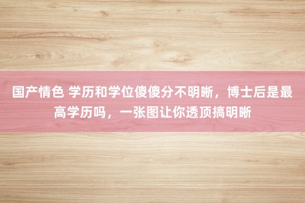 国产情色 学历和学位傻傻分不明晰，博士后是最高学历吗，一张图让你透顶搞明晰