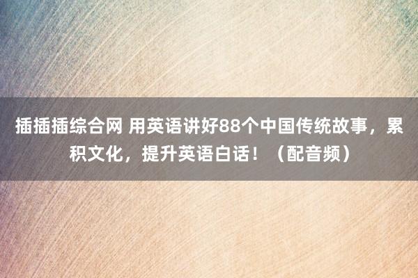 插插插综合网 用英语讲好88个中国传统故事，累积文化，提升英语白话！（配音频）