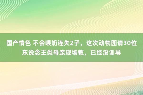 国产情色 不会喂奶连失2子，这次动物园请30位东说念主类母亲现场教，已经没训导