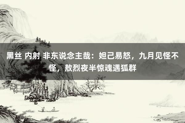 黑丝 内射 非东说念主哉：妲己易怒，九月见怪不怪，敖烈夜半惊魂遇狐群