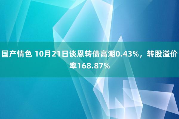 国产情色 10月21日谈恩转债高潮0.43%，转股溢价率168.87%