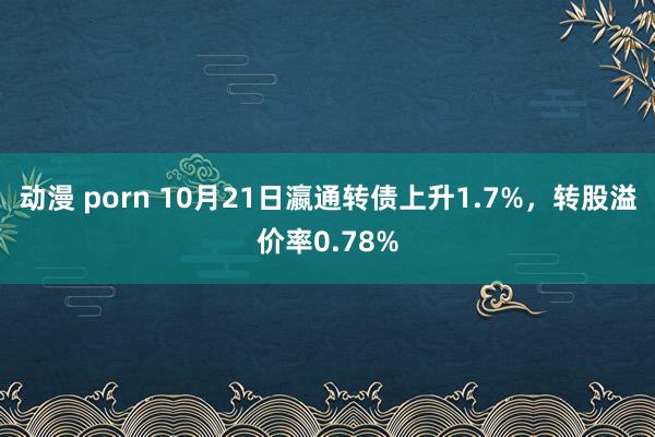 动漫 porn 10月21日瀛通转债上升1.7%，转股溢价率0.78%