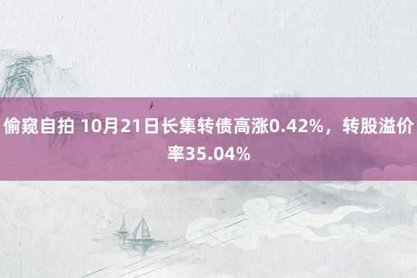 偷窥自拍 10月21日长集转债高涨0.42%，转股溢价率35.04%