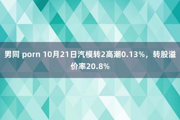 男同 porn 10月21日汽模转2高潮0.13%，转股溢价率20.8%