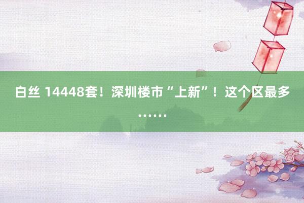 白丝 14448套！深圳楼市“上新”！这个区最多……