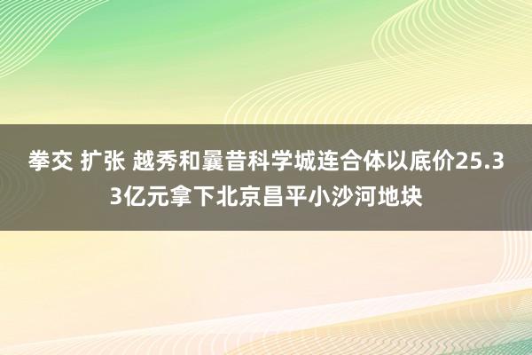 拳交 扩张 越秀和曩昔科学城连合体以底价25.33亿元拿下北京昌平小沙河地块