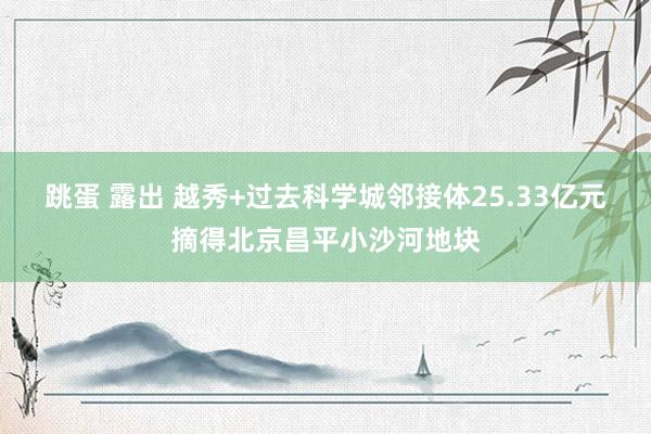 跳蛋 露出 越秀+过去科学城邻接体25.33亿元摘得北京昌平小沙河地块