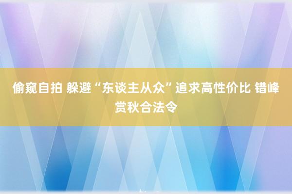 偷窥自拍 躲避“东谈主从众”追求高性价比 错峰赏秋合法令