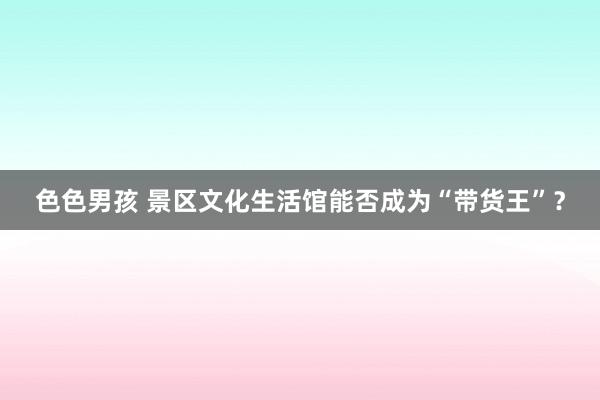 色色男孩 景区文化生活馆能否成为“带货王”？