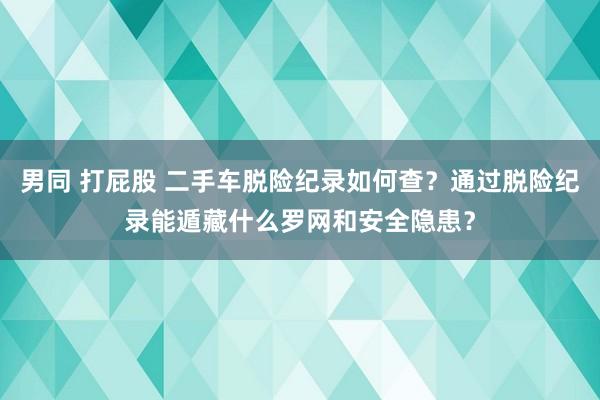 男同 打屁股 二手车脱险纪录如何查？通过脱险纪录能遁藏什么罗网和安全隐患？