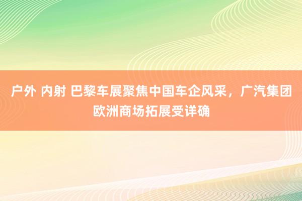 户外 内射 巴黎车展聚焦中国车企风采，广汽集团欧洲商场拓展受详确