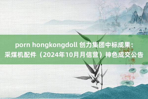 porn hongkongdoll 创力集团中标成果：采煤机配件（2024年10月月信营）神色成交公告