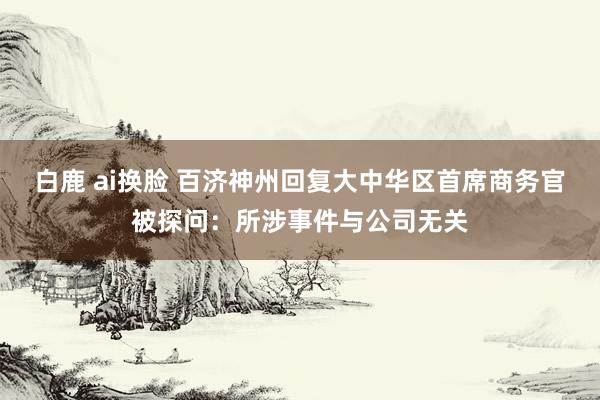 白鹿 ai换脸 百济神州回复大中华区首席商务官被探问：所涉事件与公司无关