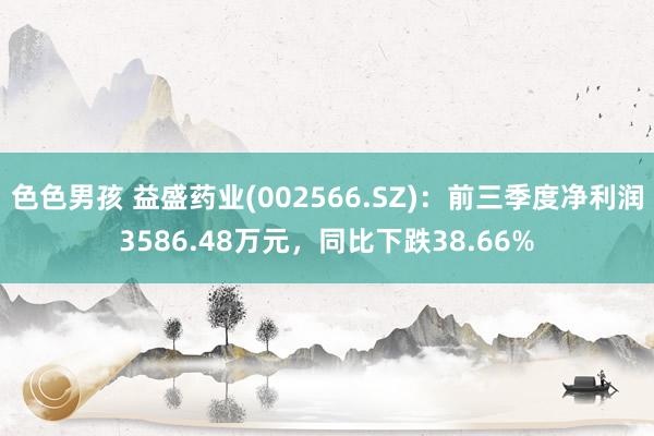 色色男孩 益盛药业(002566.SZ)：前三季度净利润3586.48万元，同比下跌38.66%