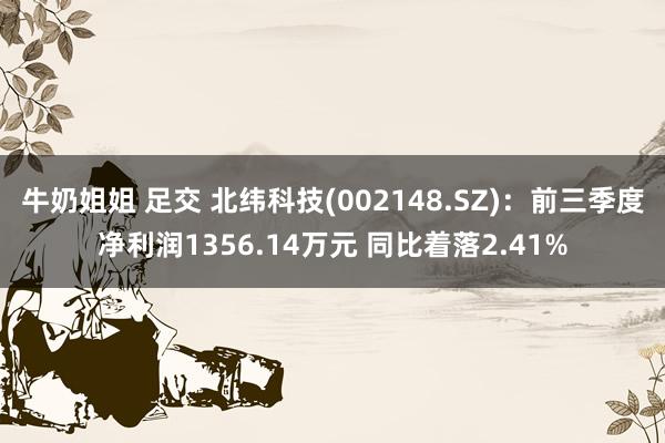 牛奶姐姐 足交 北纬科技(002148.SZ)：前三季度净利润1356.14万元 同比着落2.41%