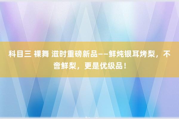 科目三 裸舞 滋时重磅新品——鲜炖银耳烤梨，不啻鲜梨，更是优级品！