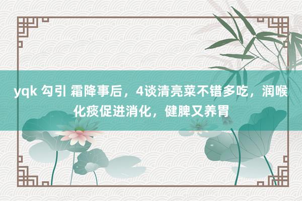 yqk 勾引 霜降事后，4谈清亮菜不错多吃，润喉化痰促进消化，健脾又养胃