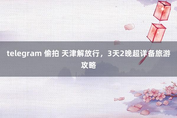 telegram 偷拍 天津解放行，3天2晚超详备旅游攻略