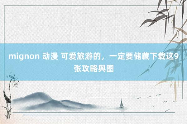 mignon 动漫 可爱旅游的，一定要储藏下载这9张攻略舆图