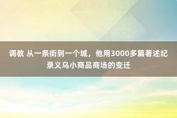 调教 从一条街到一个城，他用3000多篇著述纪录义乌小商品商场的变迁