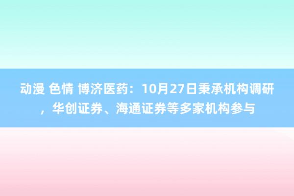 动漫 色情 博济医药：10月27日秉承机构调研，华创证券、海通证券等多家机构参与