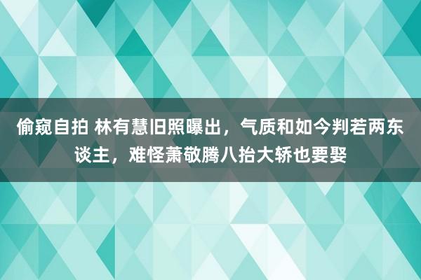 偷窥自拍 林有慧旧照曝出，气质和如今判若两东谈主，难怪萧敬腾八抬大轿也要娶