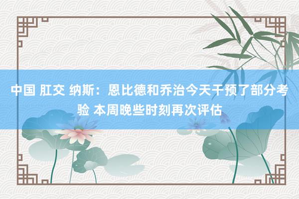 中国 肛交 纳斯：恩比德和乔治今天干预了部分考验 本周晚些时刻再次评估