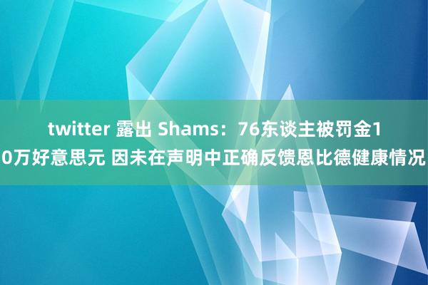 twitter 露出 Shams：76东谈主被罚金10万好意思元 因未在声明中正确反馈恩比德健康情况