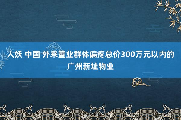 人妖 中国 外来置业群体偏疼总价300万元以内的广州新址物业