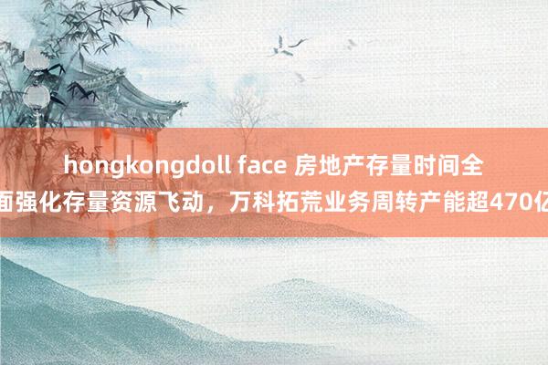 hongkongdoll face 房地产存量时间全面强化存量资源飞动，万科拓荒业务周转产能超470亿