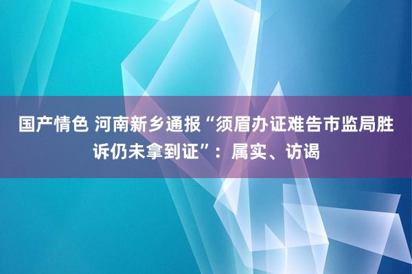 国产情色 河南新乡通报“须眉办证难告市监局胜诉仍未拿到证”：属实、访谒