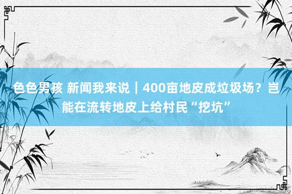 色色男孩 新闻我来说｜400亩地皮成垃圾场？岂能在流转地皮上给村民“挖坑”