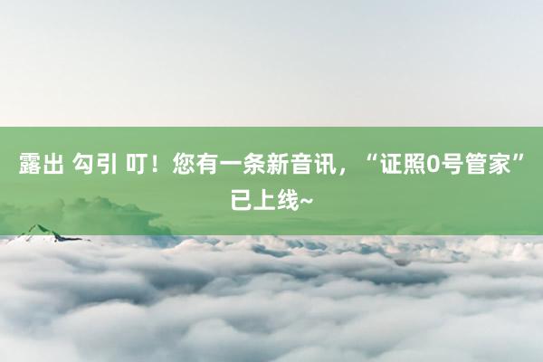 露出 勾引 叮！您有一条新音讯，“证照0号管家”已上线~