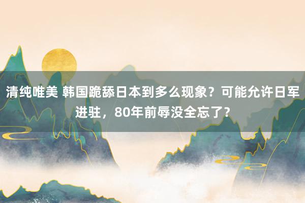 清纯唯美 韩国跪舔日本到多么现象？可能允许日军进驻，80年前辱没全忘了？