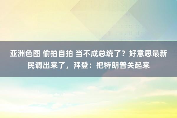 亚洲色图 偷拍自拍 当不成总统了？好意思最新民调出来了，拜登：把特朗普关起来