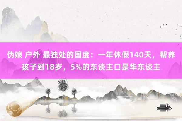 伪娘 户外 最独处的国度：一年休假140天，帮养孩子到18岁，5%的东谈主口是华东谈主