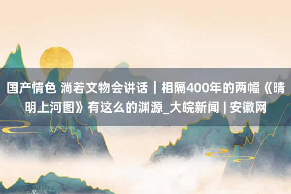 国产情色 淌若文物会讲话｜相隔400年的两幅《晴明上河图》有这么的渊源_大皖新闻 | 安徽网